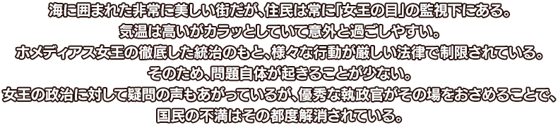 海に囲まれた非常に美しい街だが、住民は常に「女王の目」の監視下にある。気温は高いがカラッとしていて意外と過ごしやすい。ホメディアス女王の徹底した統治のもと、様々な行動が厳しい法律で制限されている。そのため、問題自体が起きることが少ない。女王の政治に対して疑問の声もあがっているが、優秀な執政官がその場をおさめることで、国民の不満はその都度解消されている。