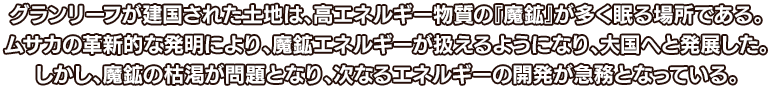 グランリーフが建国された土地は、高エネルギー物質の『魔鉱』が多く眠る場所である。ムサカの革新的な発明により、魔鉱エネルギーが扱えるようになり、大国へと発展した。しかし、魔鉱の枯渇が問題となり、次なるエネルギーの開発が急務となっている。