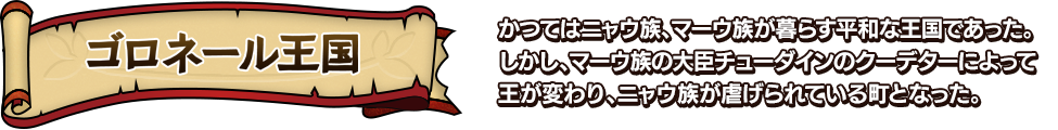 ゴロネール王国 かつてはニャウ族、マーウ族が暮らす平和な王国であった。しかし、マーウ族の大臣チューダインのクーデターによって王が変わり、ニャウ族が虐げられている町となった。 