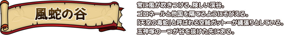 風蛇の谷 常に風が吹きつける、険しい渓谷。ゴロネールと他国を隔てるようにそびえる。「天空の毒蛇」と呼ばれる空賊ガットーが縄張りとしている。玉神塚の一つが谷を抜けた先にある。