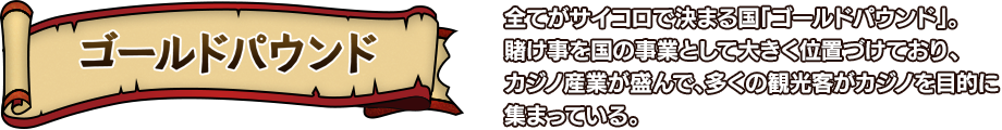 ゴールドパウンド 全てがサイコロで決まる国「ゴールドパウンド」。賭け事を国の事業として大きく位置づけており、カジノ産業が盛んで、多くの観光客がカジノを目的に集まっている。