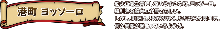 港町 ヨッソーロ 船大工を生業にしている小さな町、ヨッソーロ。腕利きの船大工が居るらしい。しかし、町には人影が少なく、ただならぬ雰囲気。何か異変が起こっているようだ。