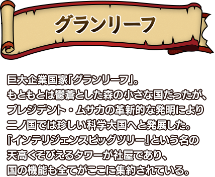グランリーフ 巨大企業国家「グランリーフ」。もともとは鬱蒼とした森の小さな国だったが、プレジデント・ムサカの革新的な発明により二ノ国では珍しい科学大国へと発展した。『インテリジェンスビッグツリー』という名の天高くそびえるタワーが社屋であり、国の機能も全てがここに集約されている。