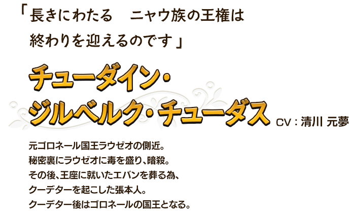 長きにわたる　ニャウ族の王権は終わりを迎えるのです チューダイン・ジルベルク・チューダスCV：清川 元夢 元ゴロネール国王ラウゼオの側近。秘密裏にラウゼオに毒を盛り、暗殺。その後、王座に就いたエバンを葬る為、クーデターを起こした張本人。クーデター後はゴロネールの国王となる。