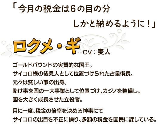 今月の税金は６の目の分しかと納めるように! ロクメ・ギCV：麦人 ゴールドパウンドの実質的な国王。サイコロ様の後見人として位置づけられた占星術長。元々は貧しい家の出身。賭け事を国の一大事業として位置づけ、カジノを整備し、国を大きく成長させた立役者。付に一度、税金の倍率を決める神事にてサイコロの出目を不正に操り、多額の税金を国民に課している。