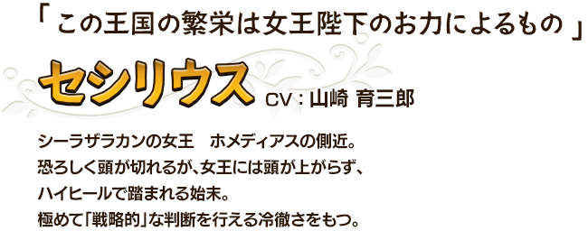 この王国の繁栄は女王陛下のお力によるもの セシリウスCV：山崎 育三郎 シーラザラカンの女王　ホメディアスの側近。恐ろしく頭が切れるが、女王には頭が上がらず、ハイヒールで踏まれる始末。極めて「戦略的」な判断を行える冷徹さをもつ。