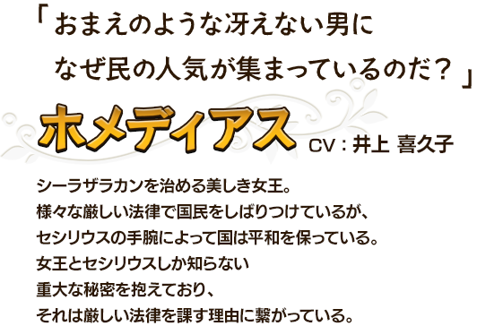 おまえのような冴えない男になぜ民の人気が集まっているのだ？ ホメディアスCV：井上 喜久子 シーラザラカンを治める美しき女王。様々な厳しい法律で国民をしばりつけているが、セシリウスの手腕によって国は平和を保っている。女王とセシリウスしか知らない重大な秘密を抱えており、それは厳しい法律を課す理由に繋がっている。