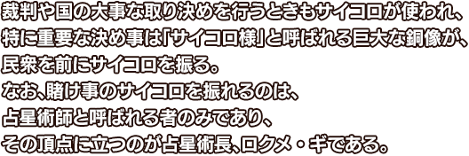 裁判や国の大事な取り決めを行うときもサイコロが使われ、特に重要な決め事は「サイコロ様」と呼ばれる巨大な銅像が、民衆を前にサイコロを振る。なお、賭け事のサイコロを振れるのは、占星術師と呼ばれる者のみであり、その頂点に立つのが占星術長、ロクメ・ギである。